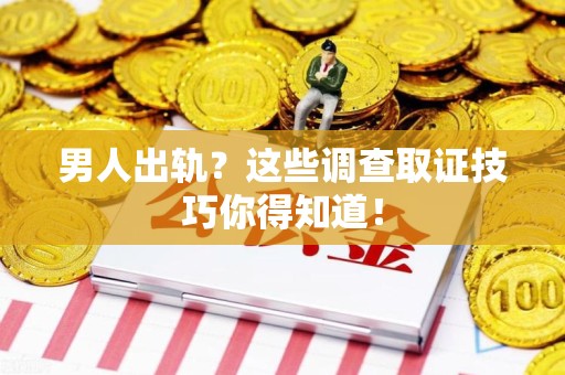 漳浦男人出轨？这些调查取证技巧你得知道！