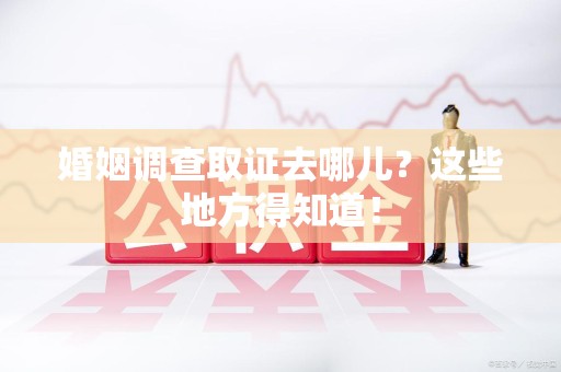 漳浦婚姻调查取证去哪儿？这些地方得知道！