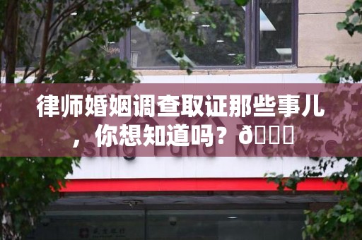 漳浦律师婚姻调查取证那些事儿，你想知道吗？😎