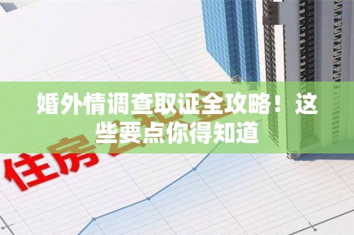 漳浦婚外情调查取证全攻略！这些要点你得知道